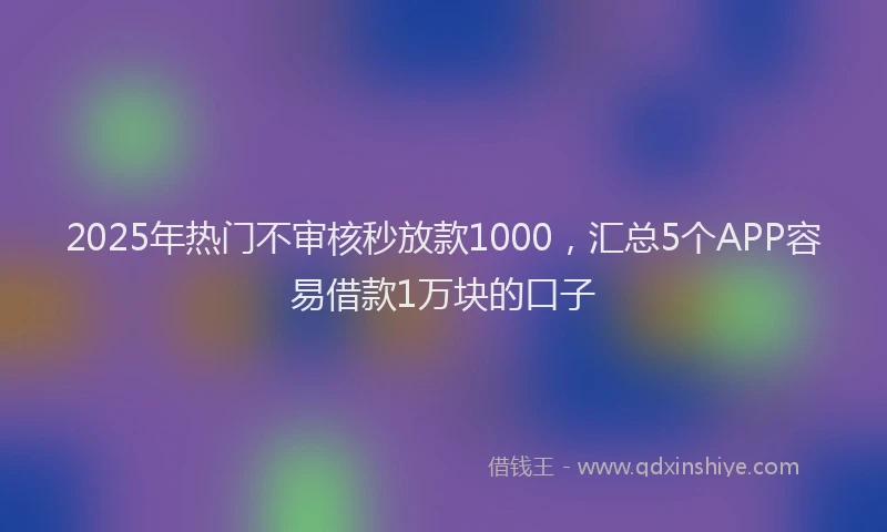 2025年热门不审核秒放款1000，汇总5个APP容易借款1万块的口子