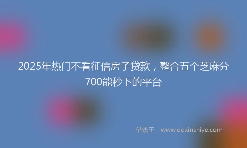 2025年热门不看征信房子贷款，整合五个芝麻分700能秒下的平台
