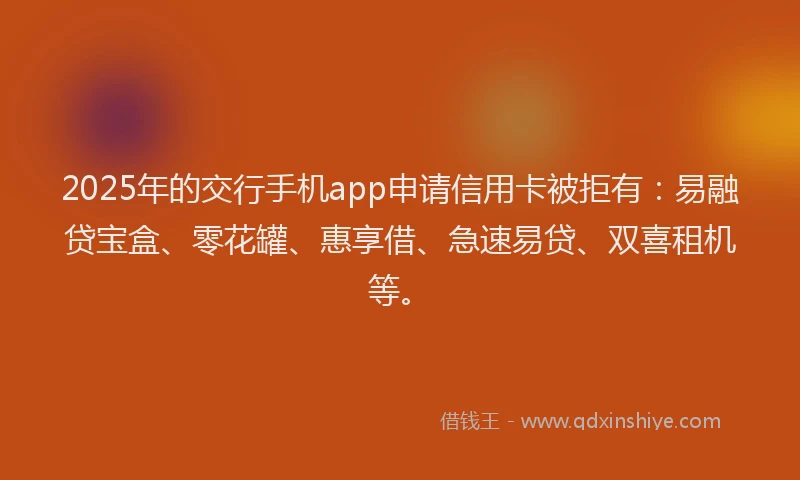 2025年的交行手机app申请信用卡被拒有：易融贷宝盒、零花罐、惠享借、急速易贷、双喜租机等。