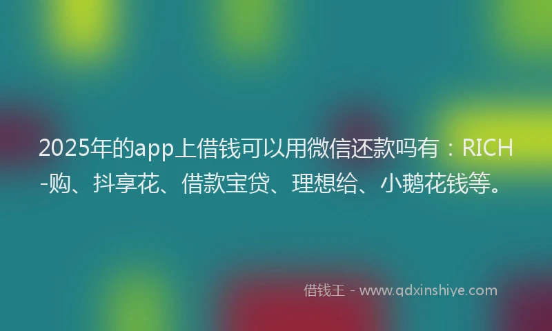 2025年的app上借钱可以用微信还款吗有：RICH-购、抖享花、借款宝贷、理想给、小鹅花钱等。
