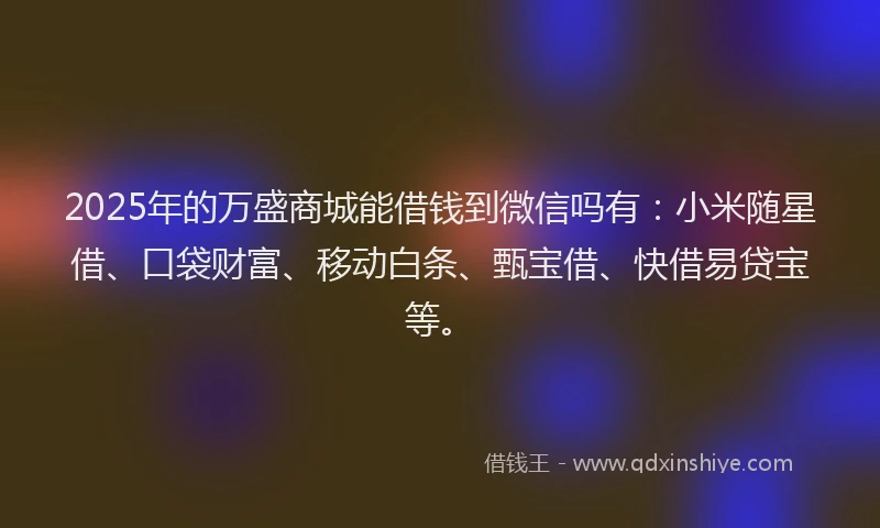 2025年的万盛商城能借钱到微信吗有：小米随星借、口袋财富、移动白条、甄宝借、快借易贷宝等。