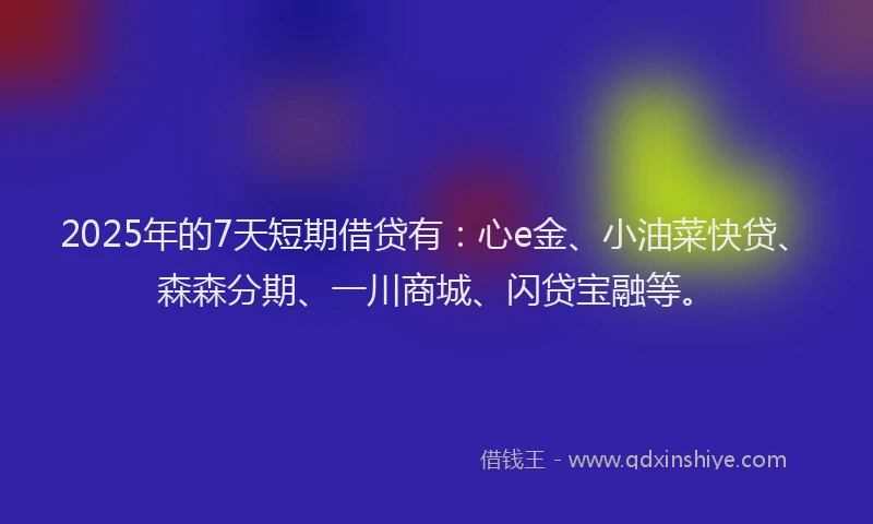 2025年的7天短期借贷有：心e金、小油菜快贷、森森分期、一川商城、闪贷宝融等。