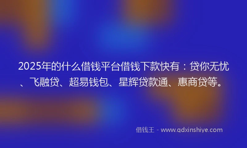 2025年的什么借钱平台借钱下款快有：贷你无忧、飞融贷、超易钱包、星辉贷款通、惠商贷等。