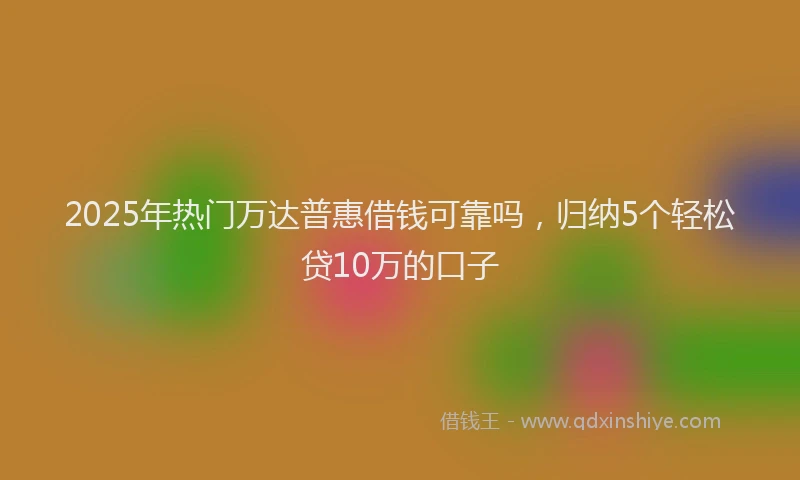 2025年热门万达普惠借钱可靠吗，归纳5个轻松贷10万的口子