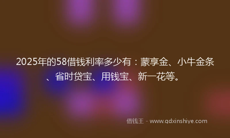 2025年的58借钱利率多少有：蒙享金、小牛金条、省时贷宝、用钱宝、新一花等。