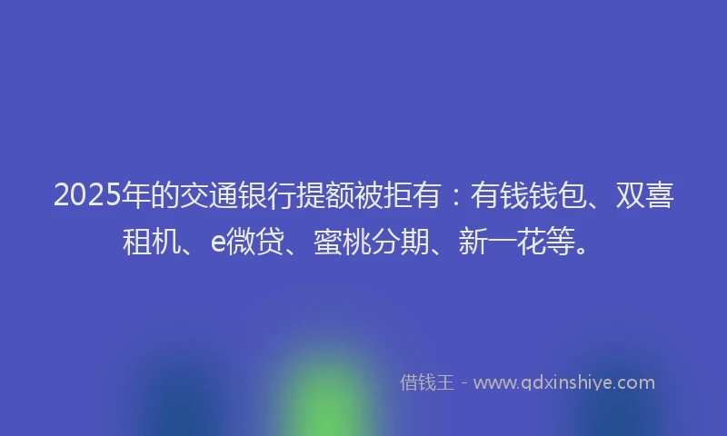 2025年的交通银行提额被拒有：有钱钱包、双喜租机、e微贷、蜜桃分期、新一花等。