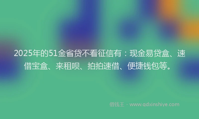 2025年的51金省贷不看征信有：现金易贷盒、速借宝盒、来租呗、拍拍速借、便捷钱包等。