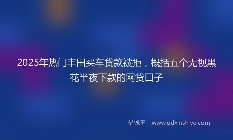 2025年热门丰田买车贷款被拒，概括五个无视黑花半夜下款的网贷口子