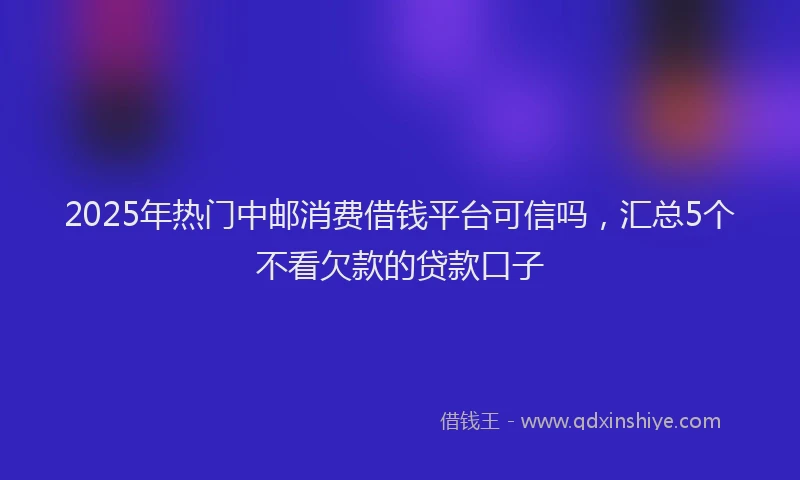 2025年热门中邮消费借钱平台可信吗，汇总5个不看欠款的贷款口子