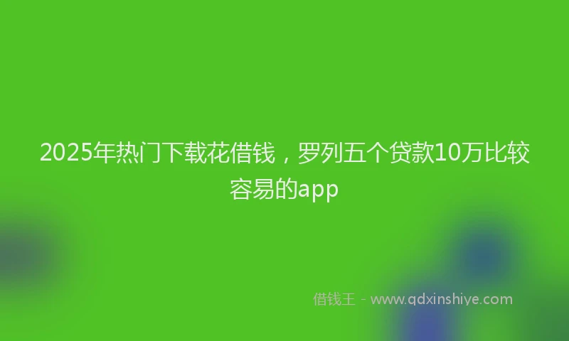 2025年热门下载花借钱，罗列五个贷款10万比较容易的app