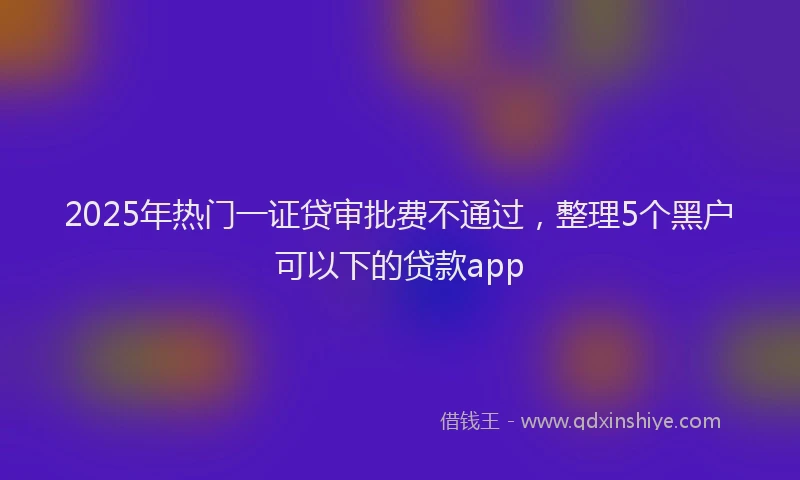 2025年热门一证贷审批费不通过，整理5个黑户可以下的贷款app
