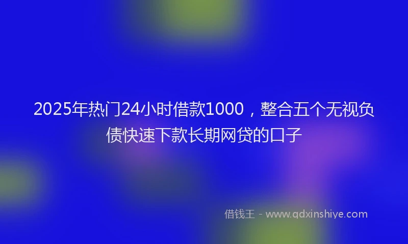 2025年热门24小时借款1000，整合五个无视负债快速下款长期网贷的口子
