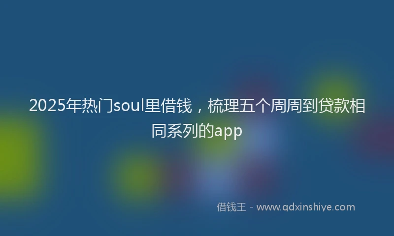 2025年热门soul里借钱，梳理五个周周到贷款相同系列的app