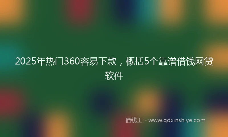 2025年热门360容易下款，概括5个靠谱借钱网贷软件