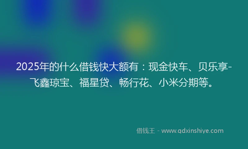 2025年的什么借钱快大额有：现金快车、贝乐享-飞鑫琼宝、福星贷、畅行花、小米分期等。