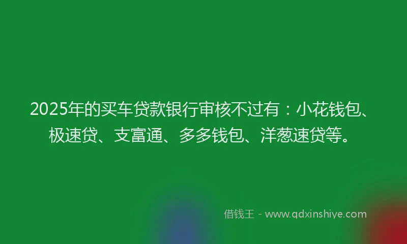 2025年的买车贷款银行审核不过有：小花钱包、极速贷、支富通、多多钱包、洋葱速贷等。