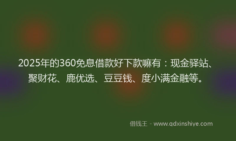 2025年的360免息借款好下款嘛有：现金驿站、聚财花、鹿优选、豆豆钱、度小满金融等。