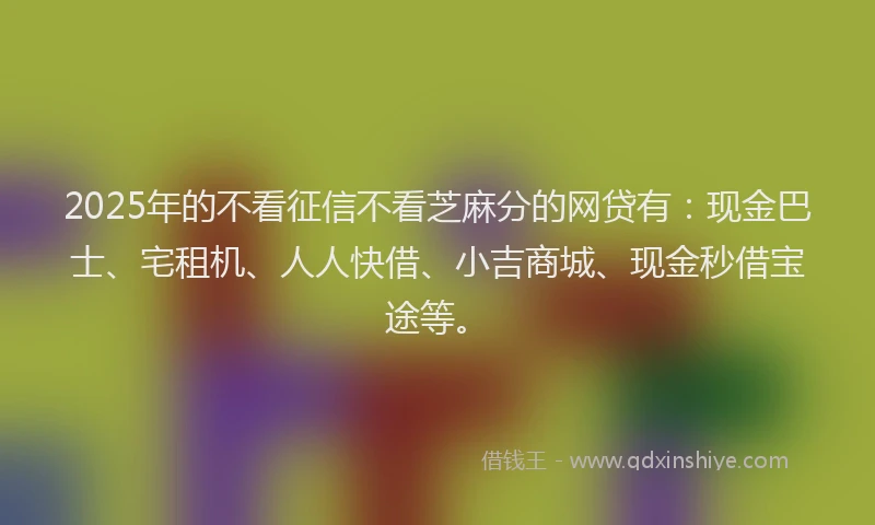 2025年的不看征信不看芝麻分的网贷有：现金巴士、宅租机、人人快借、小吉商城、现金秒借宝途等。