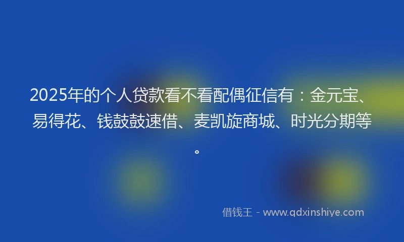 2025年的个人贷款看不看配偶征信有：金元宝、易得花、钱鼓鼓速借、麦凯旋商城、时光分期等。