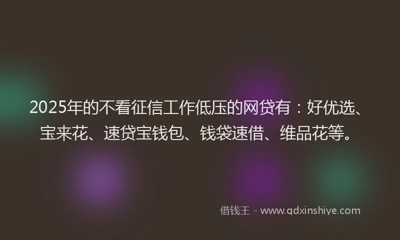 2025年的不看征信工作低压的网贷有：好优选、宝来花、速贷宝钱包、钱袋速借、维品花等。