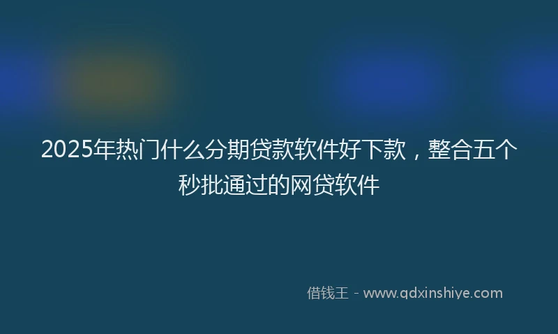 2025年热门什么分期贷款软件好下款，整合五个秒批通过的网贷软件