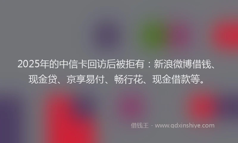 2025年的中信卡回访后被拒有：新浪微博借钱、现金贷、京享易付、畅行花、现金借款等。
