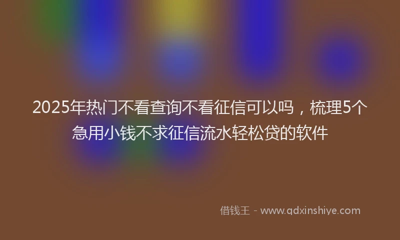 2025年热门不看查询不看征信可以吗，梳理5个急用小钱不求征信流水轻松贷的软件