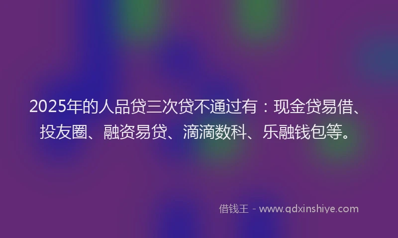 2025年的人品贷三次贷不通过有：现金贷易借、投友圈、融资易贷、滴滴数科、乐融钱包等。