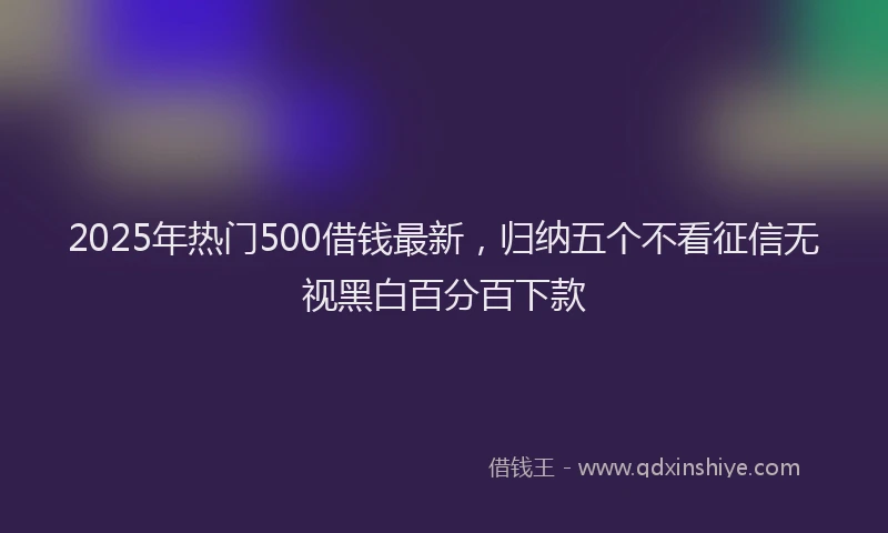 2025年热门500借钱最新，归纳五个不看征信无视黑白百分百下款