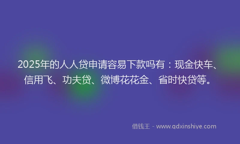 2025年的人人贷申请容易下款吗有：现金快车、信用飞、功夫贷、微博花花金、省时快贷等。