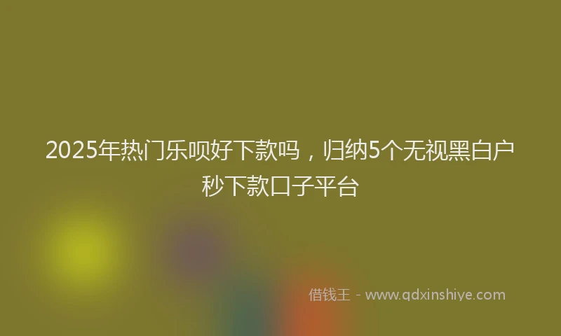 2025年热门乐呗好下款吗，归纳5个无视黑白户秒下款口子平台