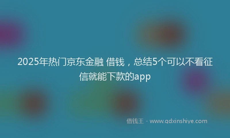 2025年热门京东金融 借钱，总结5个可以不看征信就能下款的app