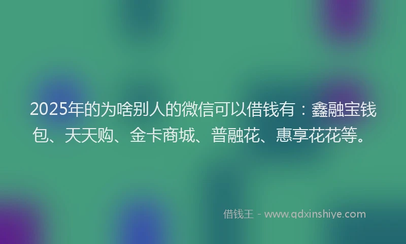 2025年的为啥别人的微信可以借钱有：鑫融宝钱包、天天购、金卡商城、普融花、惠享花花等。