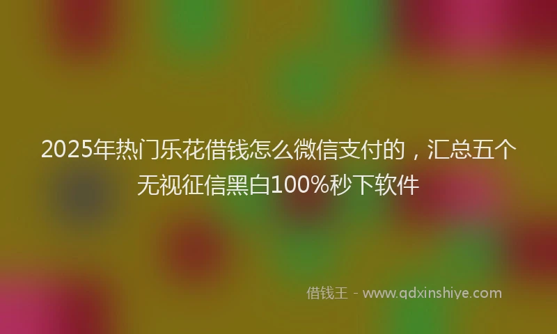 2025年热门乐花借钱怎么微信支付的，汇总五个无视征信黑白100%秒下软件