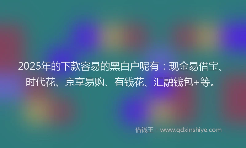 2025年的下款容易的黑白户呢有：现金易借宝、时代花、京享易购、有钱花、汇融钱包+等。