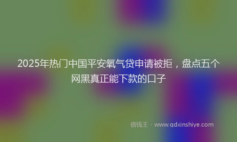 2025年热门中国平安氧气贷申请被拒，盘点五个网黑真正能下款的口子