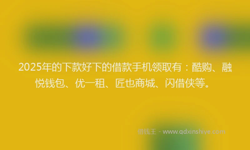 2025年的下款好下的借款手机领取有：酷购、融悦钱包、优一租、匠也商城、闪借侠等。