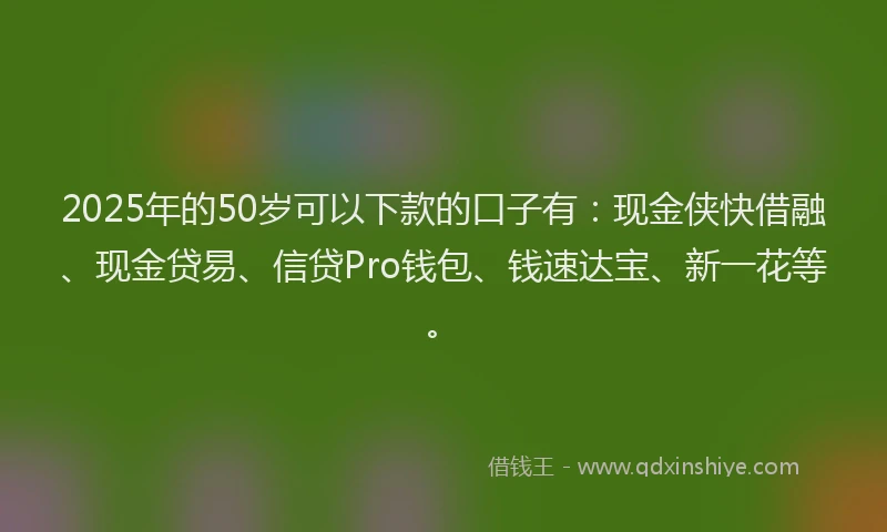 2025年的50岁可以下款的口子有：现金侠快借融、现金贷易、信贷Pro钱包、钱速达宝、新一花等。