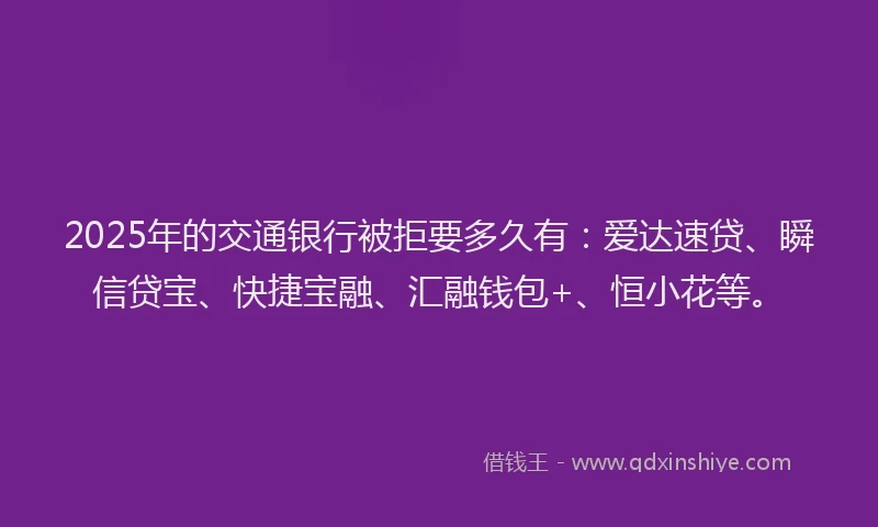 2025年的交通银行被拒要多久有：爱达速贷、瞬信贷宝、快捷宝融、汇融钱包+、恒小花等。