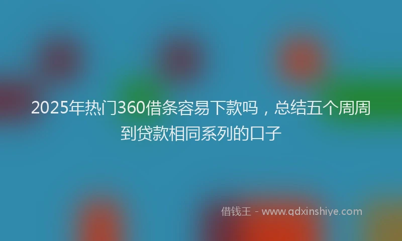 2025年热门360借条容易下款吗，总结五个周周到贷款相同系列的口子