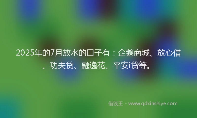 2025年的7月放水的口子有：企鹅商城、放心借、功夫贷、融逸花、平安i贷等。