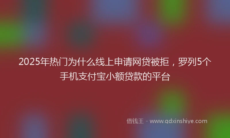 2025年热门为什么线上申请网贷被拒，罗列5个手机支付宝小额贷款的平台