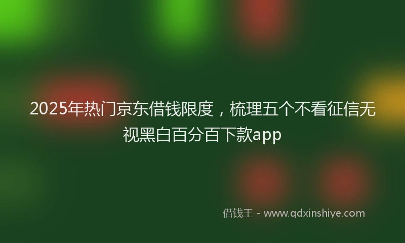 2025年热门京东借钱限度，梳理五个不看征信无视黑白百分百下款app