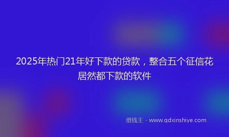 2025年热门21年好下款的贷款，整合五个征信花居然都下款的软件
