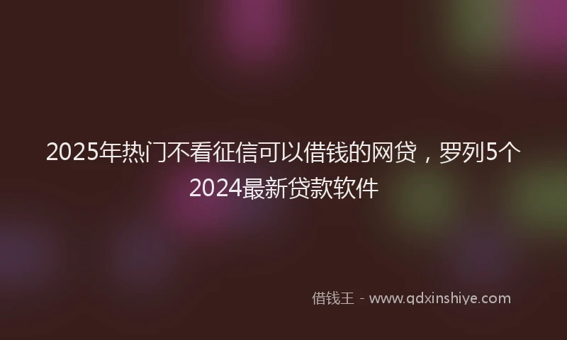 2025年热门不看征信可以借钱的网贷，罗列5个2024最新贷款软件