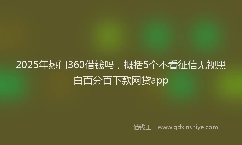 2025年热门360借钱吗，概括5个不看征信无视黑白百分百下款网贷app