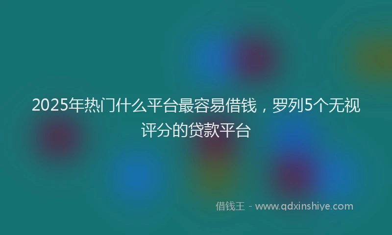 2025年热门什么平台最容易借钱，罗列5个无视评分的贷款平台