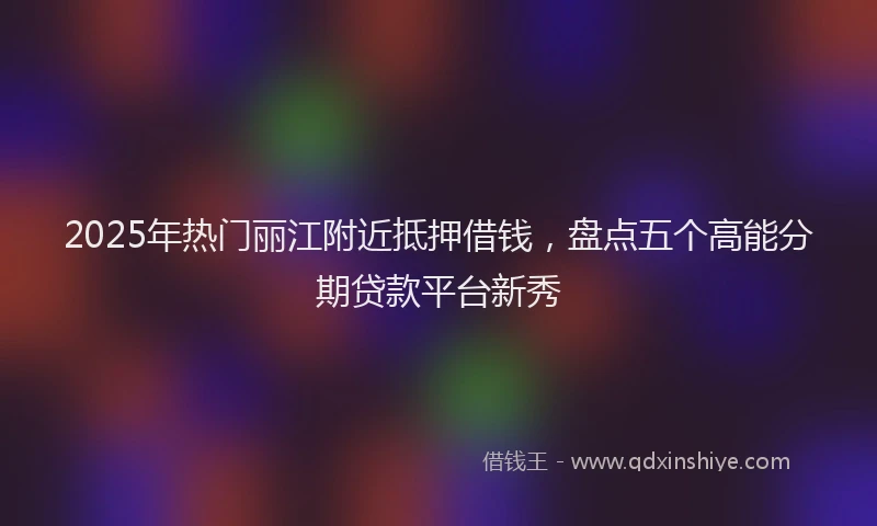 2025年热门丽江附近抵押借钱，盘点五个高能分期贷款平台新秀