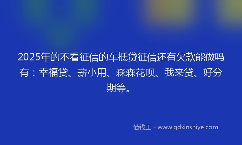 2025年的不看征信的车抵贷征信还有欠款能做吗有：幸福贷、薪小用、森森花呗、我来贷、好分期等。