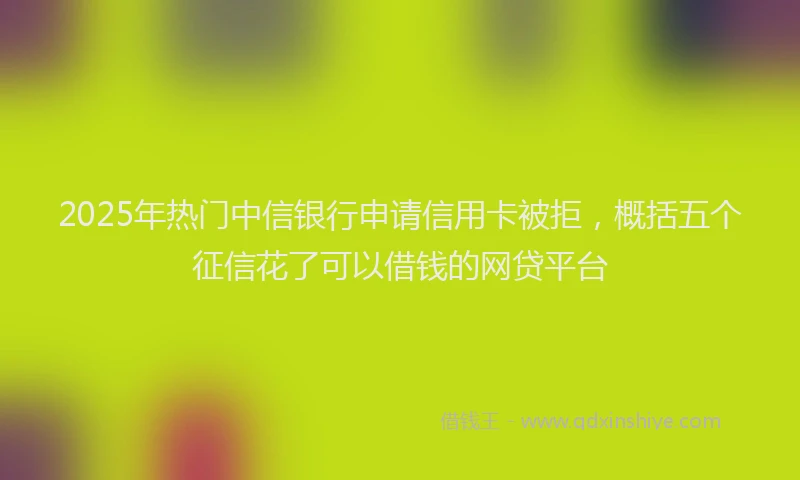 2025年热门中信银行申请信用卡被拒，概括五个征信花了可以借钱的网贷平台